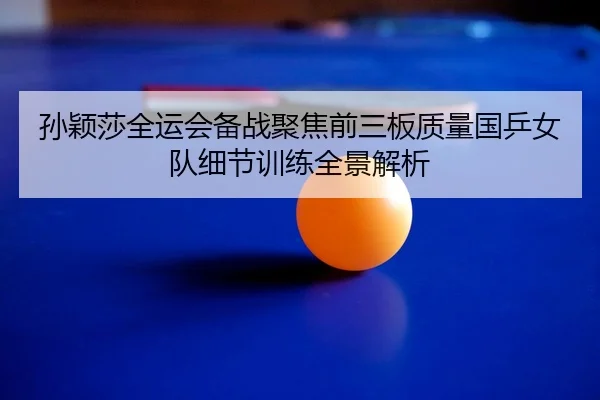 孙颖莎全运会备战聚焦前三板质量国乒女队细节训练全景解析