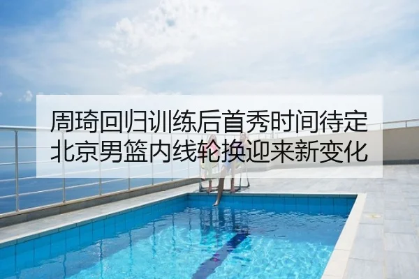 周琦回归训练后首秀时间待定 北京男篮内线轮换迎来新变化