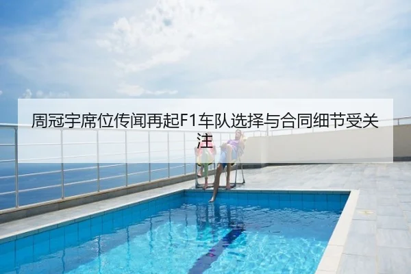 周冠宇席位传闻再起F1车队选择与合同细节受关注