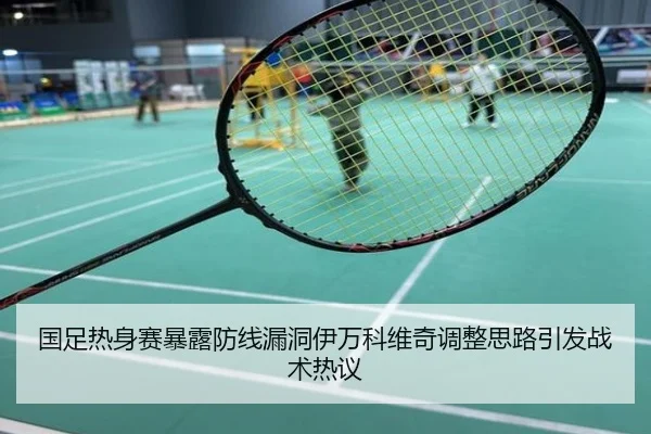 国足热身赛暴露防线漏洞伊万科维奇调整思路引发战术热议